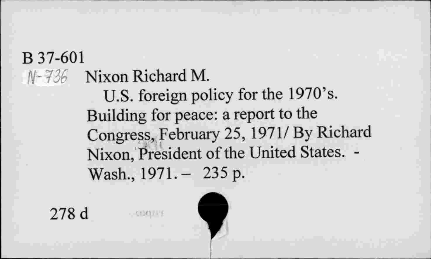 ﻿B 37-601
N~ 7% Nixon Richard M.
U.S. foreign policy for the 1970’s. Building for peace: a report to the Congress, February 25, 1971/ By Richard Nixon, President of the United States. -Wash, 1971.- 235 p.
278 d